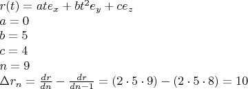 % MathType!MTEF!2!1!+-
% feaagaart1ev2aaatCvAUfeBSjuyZL2yd9gzLbvyNv2CaerbuLwBLn
% hiov2DGi1BTfMBaeXatLxBI9gBaerbd9wDYLwzYbItLDharqqtubsr
% 4rNCHbGeaGqiVu0Je9sqqrpepC0xbbL8F4rqqrFfpeea0xe9Lq-Jc9
% vqaqpepm0xbba9pwe9Q8fs0-yqaqpepae9pg0FirpepeKkFr0xfr-x
% fr-xb9adbaqaaeGaciGaaiaabeqaamaabaabaaGceaqabeaacaWGYb
% GaaiikaiaadshacaGGPaGaeyypa0JaamyyaiaadshacaWGLbWaaSba
% aSqaaiaadIhaaeqaaOGaey4kaSIaamOyaiaadshadaahaaWcbeqaai
% aaikdaaaGccaWGLbWaaSbaaSqaaiaadMhaaeqaaOGaey4kaSIaam4y
% aiaadwgadaWgaaWcbaGaamOEaaqabaaakeaacaWGHbGaeyypa0JaaG
% imaaqaaiaadkgacqGH9aqpcaaI1aaabaGaam4yaiabg2da9iaaisda
% aeaacaWGUbGaeyypa0JaaGyoaaqaaiabgs5aejaadkhadaWgaaWcba
% GaamOBaaqabaGccqGH9aqpdaWcaaqaaiaadsgacaWGYbaabaGaamiz
% aiaad6gaaaGaeyOeI0YaaSaaaeaacaWGKbGaamOCaaqaaiaadsgaca
% WGUbGaeyOeI0IaaGymaaaacqGH9aqpcaGGOaGaaGOmaiabgwSixlaa
% iwdacqGHflY1caaI5aGaaiykaiabgkHiTmaabmaabaGaaGOmaiabgw
% SixlaaiwdacqGHflY1caaI4aaacaGLOaGaayzkaaGaeyypa0JaaGym
% aiaaicdaaaaa!7666!
\[
\begin{array}{l}
 r(t) = ate_x  + bt^2 e_y  + ce_z  \\ 
 a = 0 \\ 
 b = 5 \\ 
 c = 4 \\ 
 n = 9 \\ 
 \Delta r_n  = \frac{{dr}}{{dn}} - \frac{{dr}}{{dn - 1}} = (2 \cdot 5 \cdot 9) - \left( {2 \cdot 5 \cdot 8} \right) = 10 \\ 
 \end{array}
\]