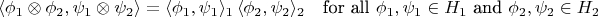 $${\displaystyle \langle \phi _{1}\otimes \phi _{2},\psi _{1}\otimes \psi _{2}\rangle =\langle \phi _{1},\psi _{1}\rangle _{1}\,\langle \phi _{2},\psi _{2}\rangle _{2}\quad {\mbox{for all }}\phi _{1},\psi _{1}\in H_{1}{\mbox{ and }}\phi _{2},\psi _{2}\in H_{2}}$$ $${\displaystyle \langle \phi _{1}\otimes \phi _{2},\psi _{1}\otimes \psi _{2}\rangle =\langle \phi _{1},\psi _{1}\rangle _{1}\,\langle \phi _{2},\psi _{2}\rangle _{2}\quad {\mbox{for all }}\phi _{1},\psi _{1}\in H_{1}{\mbox{ and }}\phi _{2},\psi _{2}\in H_{2}}$$