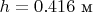 $h=0.416\text{ м}$