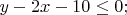 $% MathType!MTEF!2!1!+-
% feaafiart1ev1aaatCvAUfeBSjuyZL2yd9gzLbvyNv2CaerbuLwBLn
% hiov2DGi1BTfMBaeXatLxBI9gBaerbd9wDYLwzYbItLDharqqtubsr
% 4rNCHbGeaGqiVu0Je9sqqrpepC0xbbL8F4rqqrFfpeea0xe9Lq-Jc9
% vqaqpepm0xbba9pwe9Q8fs0-yqaqpepae9pg0FirpepeKkFr0xfr-x
% fr-xb9adbaqaaeGaciGaaiaabeqaamaabaabaaGcbaGaamyEaiabgk
% HiTiaaikdacaWG4bGaeyOeI0IaaGymaiaaicdacqGHKjYOcaaIWaGa
% ai4oaaaa!3F21!
\[
y - 2x - 10 \le 0;
\]
$