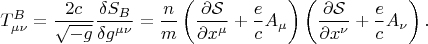 $$
T^{B}_{\mu \nu}
= \frac{2 c}{\sqrt{-g}} \frac{\delta S_{B}}{\delta g^{\mu \nu}}
=
\frac{n}{m}
\left( \frac{\partial \mathcal S}{\partial x^{\mu}} + \frac{e}{c} A_{\mu} \right)
\left( \frac{\partial \mathcal S}{\partial x^{\nu}} + \frac{e}{c} A_{\nu} \right).
$$ $$
T^{B}_{\mu \nu}
= \frac{2 c}{\sqrt{-g}} \frac{\delta S_{B}}{\delta g^{\mu \nu}}
=
\frac{n}{m}
\left( \frac{\partial \mathcal S}{\partial x^{\mu}} + \frac{e}{c} A_{\mu} \right)
\left( \frac{\partial \mathcal S}{\partial x^{\nu}} + \frac{e}{c} A_{\nu} \right).
$$