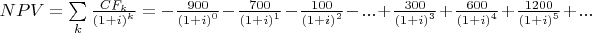 $\[NPV = \sum\limits_k {\frac{{CF_k}}
{{{{(1 + i)}^k}}}}  =  - \frac{{900}}
{{{{(1 + i)}^0}}} - \frac{{700}}
{{{{(1 + i)}^1}}} - \frac{{100}}
{{{{(1 + i)}^2}}} - ... + \frac{{300}}
{{{{(1 + i)}^3}}} + \frac{{600}}
{{{{(1 + i)}^4}}} + \frac{{1200}}
{{{{(1 + i)}^5}}} + ...\]$