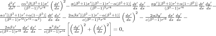 $\frac{d^{2} t'}{ds^{2} } -\frac{c\alpha ^{2} \beta (\beta ^{2} +1)x'}{(\beta ^{2} -1)^{2} r'^{4}} \left(\frac{dt'}{ds} \right)^{2} -\frac{\alpha (\beta ^{2} +1)x'[(\beta ^{2} -1)r'-\alpha (\beta ^{2} +1)]}{(\beta ^{2} -1)^{2} r'^{4}} \frac{dt'}{ds} \frac{dx'}{ds}-\frac{\alpha y'[(\beta ^{2} +1)r'+\alpha (1-\beta ^{2} )]}{(\beta ^{2} -1)r'^{4}} \frac{dt'}{ds} \frac{dy'}{ds} -\frac{\alpha z'[(\beta ^{2} +1)r'+\alpha (1-\beta ^{2} )]}{(\beta ^{2} -1)r'^{2} (r'^{2}-\alpha ^{2} )} \frac{dt'}{ds} \frac{dz'}{ds}-\frac{2\alpha \beta x'[(\beta ^{2} -1)r'-\alpha (\beta ^{2} +1)]}{c(\beta ^{2} -1)^{2} r'^{4}} \left(\frac{dx'}{ds} \right)^{2} -\frac{2\alpha \beta y'}{c(\beta ^{2} -1)r'^{3}} \frac{dx'}{ds} \frac{dy'}{ds}-\frac{2\alpha \beta z'}{c(\beta ^{2} -1)r'^{3}} \frac{dx'}{ds} \frac{dz'}{ds}-\frac{\alpha ^{2} \beta x'}{c(\beta ^{2} -1)r'^{4}} \left[\left(\frac{dy'}{ds} \right)^{2} +\left(\frac{dz'}{ds} \right)^{2} \right]=0, $