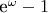 e^\omega-1
