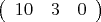 $\left( \begin{array}{ccc} 10 & 3 & 0  
\end {array} \right)
$