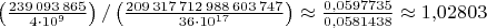 $\left(\frac{239\,093\,865}{4\cdot 10^9}\right)/\left(\frac{209\,317\,712\,988\,603\,747}{36\cdot 10^{17}}\right)\approx\frac{0{,}0597735}{0{,}0581438}\approx 1{,}02803$