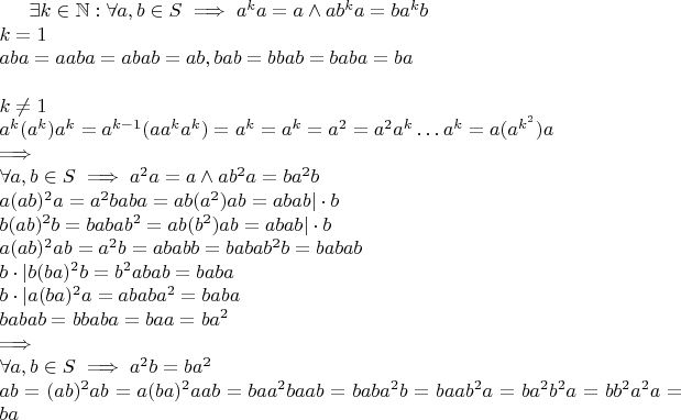 $
\exists k \in \mathbb{N}: \forall a, b \in S \implies a^k a = a \land ab^ka = ba^kb\\
k = 1\\
aba = aaba = abab = ab,
bab = bbab = baba = ba\\
\quad\\
k \neq 1\\
a^k(a^k)a^k = a^{k-1} (a a^k a^k) = a^k = a^k = a^2 = a^2 a^k \ldots a^k = a (a^{k^2}) a\\
\implies\\
\forall a, b \in S \implies a^2 a = a \land ab^2a = ba^2b\\
a(ab)^2a=a^2 baba = ab (a^2) ab = abab | \cdot b\\
b(ab)^2b=baba b^2 = ab (b^2) ab = abab | \cdot b\\
a(ab)^2 ab = a^2 b = ababb = baba b^2 b = babab\\
b \cdot | b(ba)^2b=b^2 abab = baba\\
b \cdot | a(ba)^2a=abab a^2 = baba\\
babab = bbaba = baa = ba^2\\
\implies\\
\forall a, b \in S \implies a^2 b = b a^2\\
ab = (ab)^2 ab = a(ba)^2a ab = ba a^2 ba ab = baba^2b = ba ab^2a = ba^2b^2a = bb^2a^2a =ba$