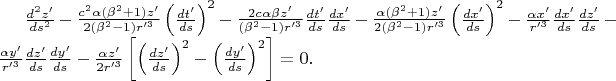 $\frac{d^{2} z'}{ds^{2} }-\frac{c^{2} \alpha (\beta ^{2} +1)z'}{2(\beta ^{2} -1)r'^{3}} \left(\frac{dt'}{ds} \right)^{2} -\frac{2c\alpha \beta z'}{(\beta ^{2} -1)r'^{3}} \frac{dt'}{ds} \frac{dx'}{ds} -\frac{\alpha (\beta ^{2} +1)z'}{2(\beta ^{2} -1)r'^{3}} \left(\frac{dx'}{ds} \right)^{2}-\frac{\alpha x'}{r'^{3}} \frac{dx'}{ds} \frac{dz'}{ds} -\frac{\alpha y'}{r'^{3}} \frac{dz'}{ds} \frac{dy'}{ds} -\frac{\alpha z'}{2r'^{3}} \left[\left(\frac{dz'}{ds} \right)^{2} -\left(\frac{dy'}{ds} \right)^{2} \right]=0. $